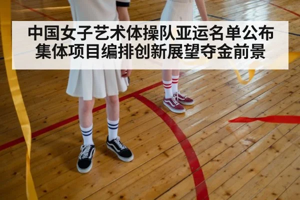 中国女子艺术体操队亚运名单公布 集体项目编排创新展望夺金前景